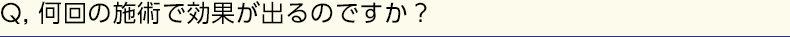 Q, 何回の施術で効果が出るのですか？