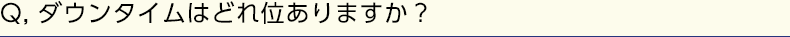 Q, ダウンタイムはどれ位ありますか？